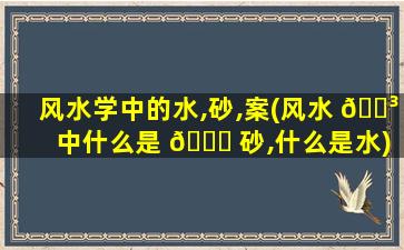 风水学中的水,砂,案(风水 🐳 中什么是 💐 砂,什么是水)